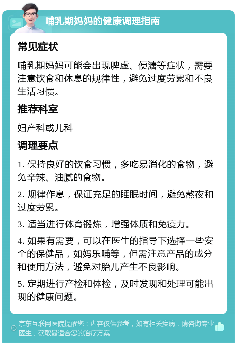 哺乳期妈妈的健康调理指南 常见症状 哺乳期妈妈可能会出现脾虚、便溏等症状，需要注意饮食和休息的规律性，避免过度劳累和不良生活习惯。 推荐科室 妇产科或儿科 调理要点 1. 保持良好的饮食习惯，多吃易消化的食物，避免辛辣、油腻的食物。 2. 规律作息，保证充足的睡眠时间，避免熬夜和过度劳累。 3. 适当进行体育锻炼，增强体质和免疫力。 4. 如果有需要，可以在医生的指导下选择一些安全的保健品，如妈乐哺等，但需注意产品的成分和使用方法，避免对胎儿产生不良影响。 5. 定期进行产检和体检，及时发现和处理可能出现的健康问题。