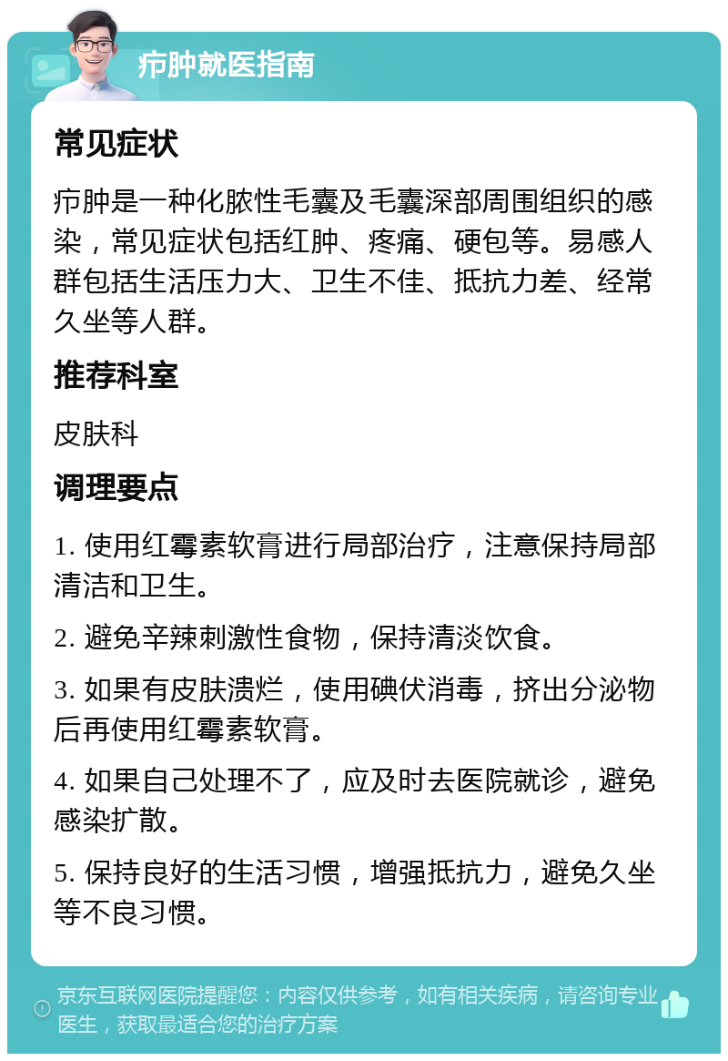 疖肿就医指南 常见症状 疖肿是一种化脓性毛囊及毛囊深部周围组织的感染，常见症状包括红肿、疼痛、硬包等。易感人群包括生活压力大、卫生不佳、抵抗力差、经常久坐等人群。 推荐科室 皮肤科 调理要点 1. 使用红霉素软膏进行局部治疗，注意保持局部清洁和卫生。 2. 避免辛辣刺激性食物，保持清淡饮食。 3. 如果有皮肤溃烂，使用碘伏消毒，挤出分泌物后再使用红霉素软膏。 4. 如果自己处理不了，应及时去医院就诊，避免感染扩散。 5. 保持良好的生活习惯，增强抵抗力，避免久坐等不良习惯。