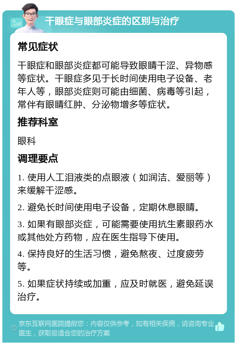 干眼症与眼部炎症的区别与治疗 常见症状 干眼症和眼部炎症都可能导致眼睛干涩、异物感等症状。干眼症多见于长时间使用电子设备、老年人等，眼部炎症则可能由细菌、病毒等引起，常伴有眼睛红肿、分泌物增多等症状。 推荐科室 眼科 调理要点 1. 使用人工泪液类的点眼液（如润洁、爱丽等）来缓解干涩感。 2. 避免长时间使用电子设备，定期休息眼睛。 3. 如果有眼部炎症，可能需要使用抗生素眼药水或其他处方药物，应在医生指导下使用。 4. 保持良好的生活习惯，避免熬夜、过度疲劳等。 5. 如果症状持续或加重，应及时就医，避免延误治疗。