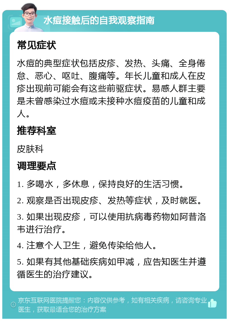 水痘接触后的自我观察指南 常见症状 水痘的典型症状包括皮疹、发热、头痛、全身倦怠、恶心、呕吐、腹痛等。年长儿童和成人在皮疹出现前可能会有这些前驱症状。易感人群主要是未曾感染过水痘或未接种水痘疫苗的儿童和成人。 推荐科室 皮肤科 调理要点 1. 多喝水，多休息，保持良好的生活习惯。 2. 观察是否出现皮疹、发热等症状，及时就医。 3. 如果出现皮疹，可以使用抗病毒药物如阿昔洛韦进行治疗。 4. 注意个人卫生，避免传染给他人。 5. 如果有其他基础疾病如甲减，应告知医生并遵循医生的治疗建议。