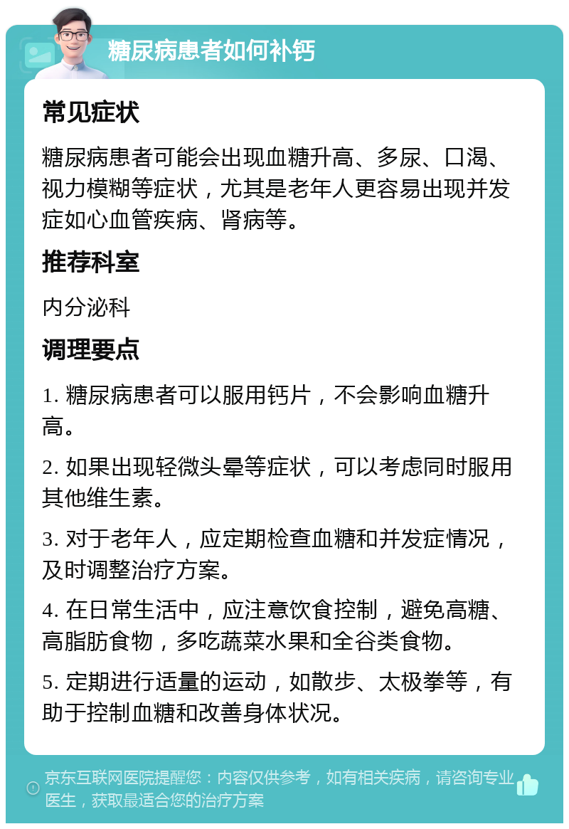 糖尿病患者如何补钙 常见症状 糖尿病患者可能会出现血糖升高、多尿、口渴、视力模糊等症状，尤其是老年人更容易出现并发症如心血管疾病、肾病等。 推荐科室 内分泌科 调理要点 1. 糖尿病患者可以服用钙片，不会影响血糖升高。 2. 如果出现轻微头晕等症状，可以考虑同时服用其他维生素。 3. 对于老年人，应定期检查血糖和并发症情况，及时调整治疗方案。 4. 在日常生活中，应注意饮食控制，避免高糖、高脂肪食物，多吃蔬菜水果和全谷类食物。 5. 定期进行适量的运动，如散步、太极拳等，有助于控制血糖和改善身体状况。