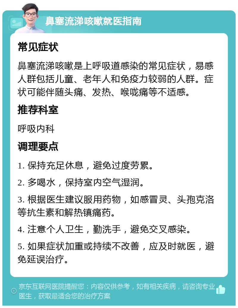 鼻塞流涕咳嗽就医指南 常见症状 鼻塞流涕咳嗽是上呼吸道感染的常见症状，易感人群包括儿童、老年人和免疫力较弱的人群。症状可能伴随头痛、发热、喉咙痛等不适感。 推荐科室 呼吸内科 调理要点 1. 保持充足休息，避免过度劳累。 2. 多喝水，保持室内空气湿润。 3. 根据医生建议服用药物，如感冒灵、头孢克洛等抗生素和解热镇痛药。 4. 注意个人卫生，勤洗手，避免交叉感染。 5. 如果症状加重或持续不改善，应及时就医，避免延误治疗。