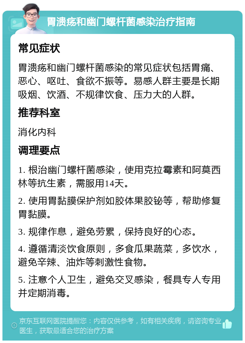 胃溃疡和幽门螺杆菌感染治疗指南 常见症状 胃溃疡和幽门螺杆菌感染的常见症状包括胃痛、恶心、呕吐、食欲不振等。易感人群主要是长期吸烟、饮酒、不规律饮食、压力大的人群。 推荐科室 消化内科 调理要点 1. 根治幽门螺杆菌感染，使用克拉霉素和阿莫西林等抗生素，需服用14天。 2. 使用胃黏膜保护剂如胶体果胶铋等，帮助修复胃黏膜。 3. 规律作息，避免劳累，保持良好的心态。 4. 遵循清淡饮食原则，多食瓜果蔬菜，多饮水，避免辛辣、油炸等刺激性食物。 5. 注意个人卫生，避免交叉感染，餐具专人专用并定期消毒。