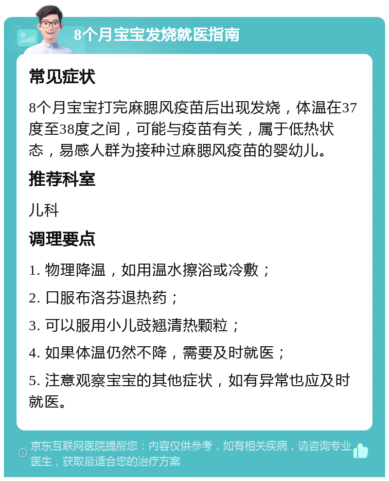 8个月宝宝发烧就医指南 常见症状 8个月宝宝打完麻腮风疫苗后出现发烧，体温在37度至38度之间，可能与疫苗有关，属于低热状态，易感人群为接种过麻腮风疫苗的婴幼儿。 推荐科室 儿科 调理要点 1. 物理降温，如用温水擦浴或冷敷； 2. 口服布洛芬退热药； 3. 可以服用小儿豉翘清热颗粒； 4. 如果体温仍然不降，需要及时就医； 5. 注意观察宝宝的其他症状，如有异常也应及时就医。