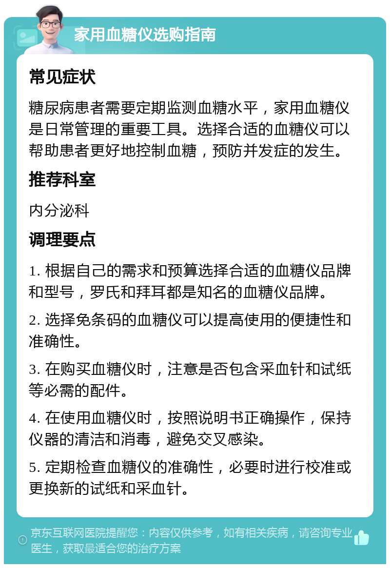 家用血糖仪选购指南 常见症状 糖尿病患者需要定期监测血糖水平，家用血糖仪是日常管理的重要工具。选择合适的血糖仪可以帮助患者更好地控制血糖，预防并发症的发生。 推荐科室 内分泌科 调理要点 1. 根据自己的需求和预算选择合适的血糖仪品牌和型号，罗氏和拜耳都是知名的血糖仪品牌。 2. 选择免条码的血糖仪可以提高使用的便捷性和准确性。 3. 在购买血糖仪时，注意是否包含采血针和试纸等必需的配件。 4. 在使用血糖仪时，按照说明书正确操作，保持仪器的清洁和消毒，避免交叉感染。 5. 定期检查血糖仪的准确性，必要时进行校准或更换新的试纸和采血针。