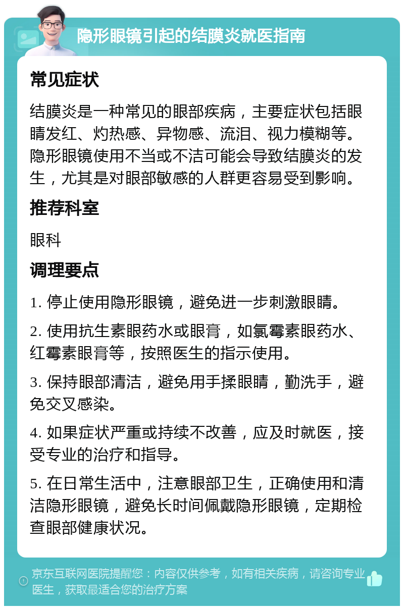 隐形眼镜引起的结膜炎就医指南 常见症状 结膜炎是一种常见的眼部疾病，主要症状包括眼睛发红、灼热感、异物感、流泪、视力模糊等。隐形眼镜使用不当或不洁可能会导致结膜炎的发生，尤其是对眼部敏感的人群更容易受到影响。 推荐科室 眼科 调理要点 1. 停止使用隐形眼镜，避免进一步刺激眼睛。 2. 使用抗生素眼药水或眼膏，如氯霉素眼药水、红霉素眼膏等，按照医生的指示使用。 3. 保持眼部清洁，避免用手揉眼睛，勤洗手，避免交叉感染。 4. 如果症状严重或持续不改善，应及时就医，接受专业的治疗和指导。 5. 在日常生活中，注意眼部卫生，正确使用和清洁隐形眼镜，避免长时间佩戴隐形眼镜，定期检查眼部健康状况。