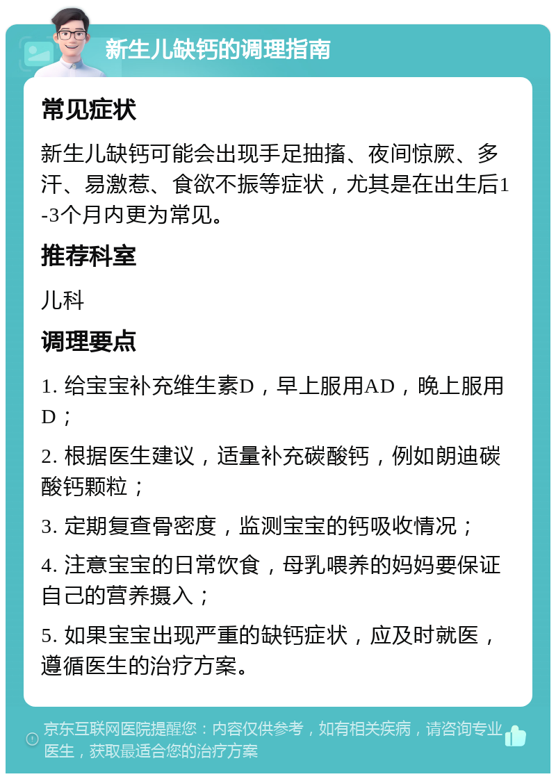 新生儿缺钙的调理指南 常见症状 新生儿缺钙可能会出现手足抽搐、夜间惊厥、多汗、易激惹、食欲不振等症状，尤其是在出生后1-3个月内更为常见。 推荐科室 儿科 调理要点 1. 给宝宝补充维生素D，早上服用AD，晚上服用D； 2. 根据医生建议，适量补充碳酸钙，例如朗迪碳酸钙颗粒； 3. 定期复查骨密度，监测宝宝的钙吸收情况； 4. 注意宝宝的日常饮食，母乳喂养的妈妈要保证自己的营养摄入； 5. 如果宝宝出现严重的缺钙症状，应及时就医，遵循医生的治疗方案。