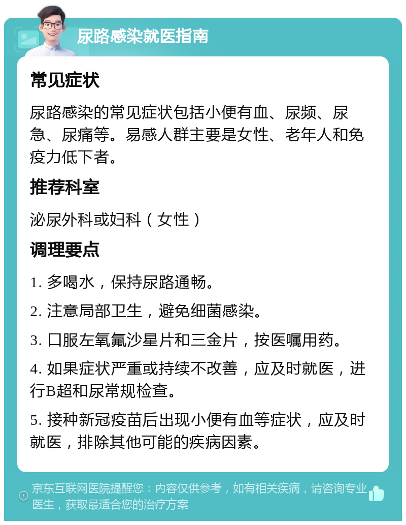 尿路感染就医指南 常见症状 尿路感染的常见症状包括小便有血、尿频、尿急、尿痛等。易感人群主要是女性、老年人和免疫力低下者。 推荐科室 泌尿外科或妇科（女性） 调理要点 1. 多喝水，保持尿路通畅。 2. 注意局部卫生，避免细菌感染。 3. 口服左氧氟沙星片和三金片，按医嘱用药。 4. 如果症状严重或持续不改善，应及时就医，进行B超和尿常规检查。 5. 接种新冠疫苗后出现小便有血等症状，应及时就医，排除其他可能的疾病因素。