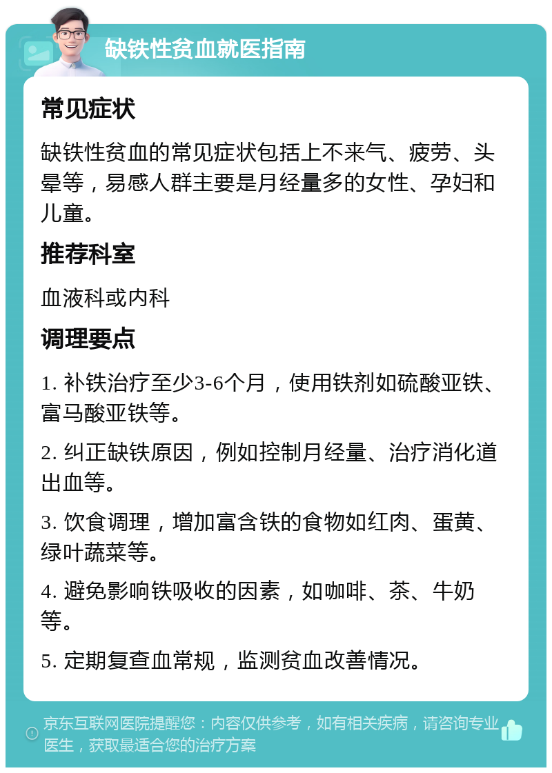 缺铁性贫血就医指南 常见症状 缺铁性贫血的常见症状包括上不来气、疲劳、头晕等，易感人群主要是月经量多的女性、孕妇和儿童。 推荐科室 血液科或内科 调理要点 1. 补铁治疗至少3-6个月，使用铁剂如硫酸亚铁、富马酸亚铁等。 2. 纠正缺铁原因，例如控制月经量、治疗消化道出血等。 3. 饮食调理，增加富含铁的食物如红肉、蛋黄、绿叶蔬菜等。 4. 避免影响铁吸收的因素，如咖啡、茶、牛奶等。 5. 定期复查血常规，监测贫血改善情况。