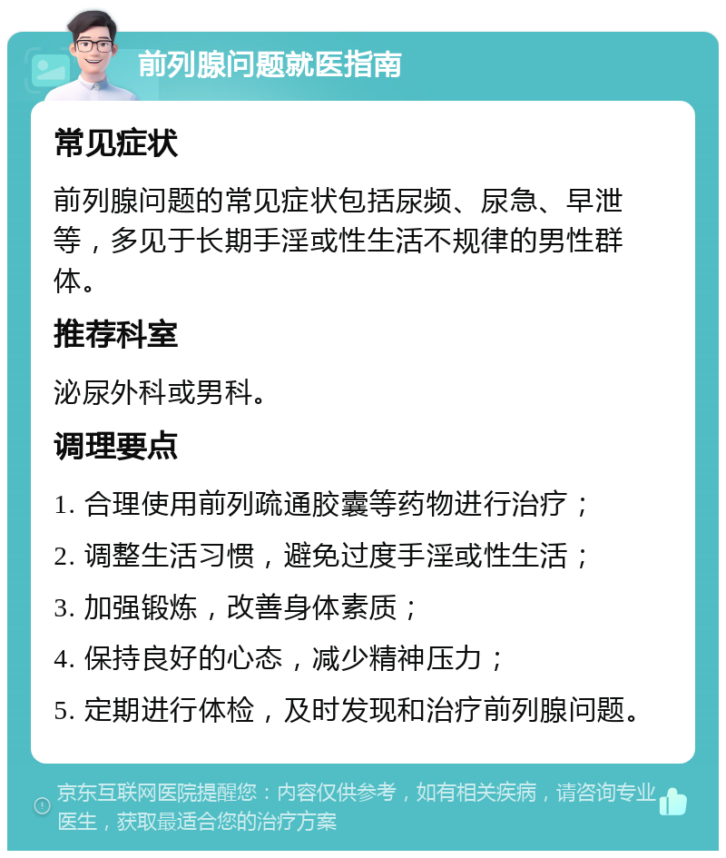 前列腺问题就医指南 常见症状 前列腺问题的常见症状包括尿频、尿急、早泄等，多见于长期手淫或性生活不规律的男性群体。 推荐科室 泌尿外科或男科。 调理要点 1. 合理使用前列疏通胶囊等药物进行治疗； 2. 调整生活习惯，避免过度手淫或性生活； 3. 加强锻炼，改善身体素质； 4. 保持良好的心态，减少精神压力； 5. 定期进行体检，及时发现和治疗前列腺问题。