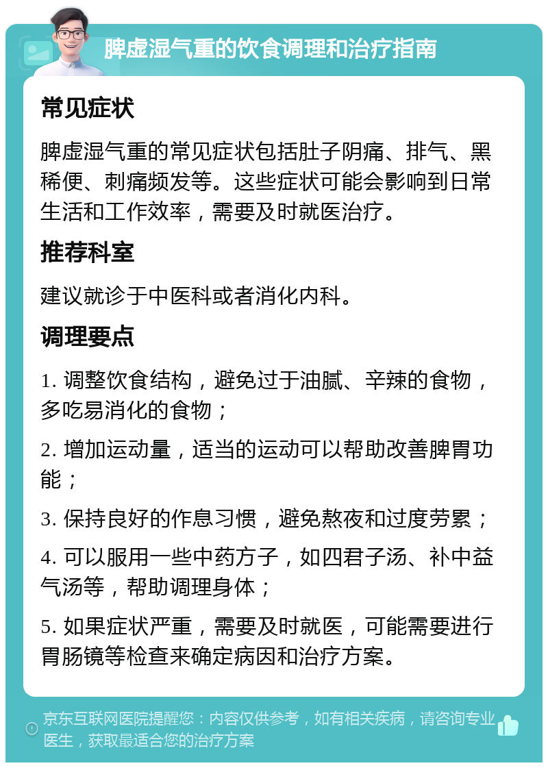 脾虚湿气重的饮食调理和治疗指南 常见症状 脾虚湿气重的常见症状包括肚子阴痛、排气、黑稀便、刺痛频发等。这些症状可能会影响到日常生活和工作效率，需要及时就医治疗。 推荐科室 建议就诊于中医科或者消化内科。 调理要点 1. 调整饮食结构，避免过于油腻、辛辣的食物，多吃易消化的食物； 2. 增加运动量，适当的运动可以帮助改善脾胃功能； 3. 保持良好的作息习惯，避免熬夜和过度劳累； 4. 可以服用一些中药方子，如四君子汤、补中益气汤等，帮助调理身体； 5. 如果症状严重，需要及时就医，可能需要进行胃肠镜等检查来确定病因和治疗方案。