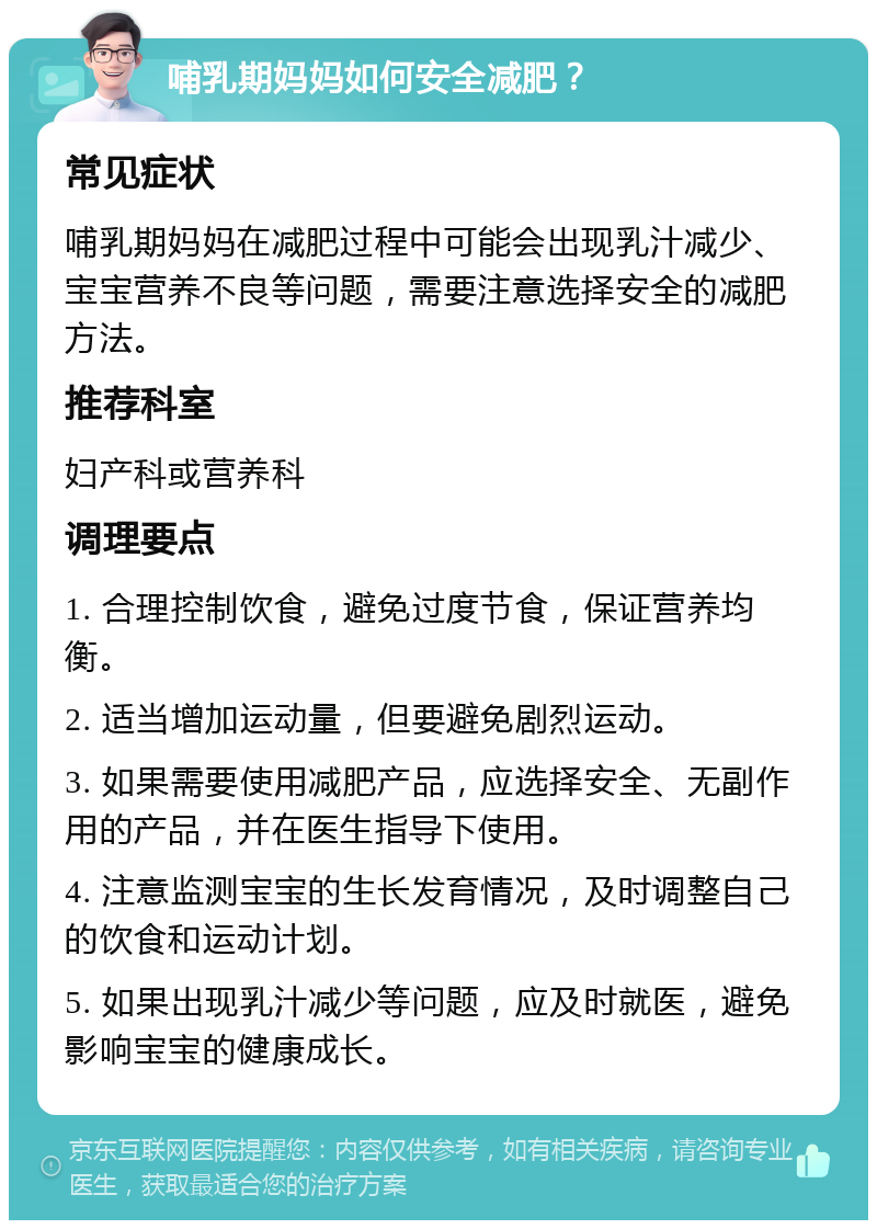 哺乳期妈妈如何安全减肥？ 常见症状 哺乳期妈妈在减肥过程中可能会出现乳汁减少、宝宝营养不良等问题，需要注意选择安全的减肥方法。 推荐科室 妇产科或营养科 调理要点 1. 合理控制饮食，避免过度节食，保证营养均衡。 2. 适当增加运动量，但要避免剧烈运动。 3. 如果需要使用减肥产品，应选择安全、无副作用的产品，并在医生指导下使用。 4. 注意监测宝宝的生长发育情况，及时调整自己的饮食和运动计划。 5. 如果出现乳汁减少等问题，应及时就医，避免影响宝宝的健康成长。