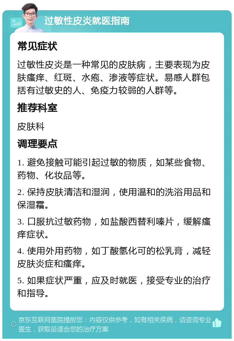 过敏性皮炎就医指南 常见症状 过敏性皮炎是一种常见的皮肤病，主要表现为皮肤瘙痒、红斑、水疱、渗液等症状。易感人群包括有过敏史的人、免疫力较弱的人群等。 推荐科室 皮肤科 调理要点 1. 避免接触可能引起过敏的物质，如某些食物、药物、化妆品等。 2. 保持皮肤清洁和湿润，使用温和的洗浴用品和保湿霜。 3. 口服抗过敏药物，如盐酸西替利嗪片，缓解瘙痒症状。 4. 使用外用药物，如丁酸氢化可的松乳膏，减轻皮肤炎症和瘙痒。 5. 如果症状严重，应及时就医，接受专业的治疗和指导。