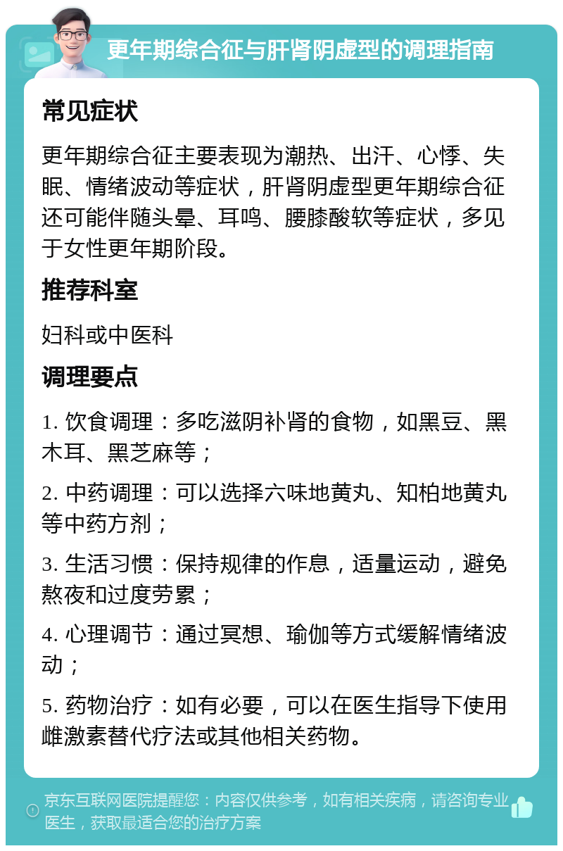 更年期综合征与肝肾阴虚型的调理指南 常见症状 更年期综合征主要表现为潮热、出汗、心悸、失眠、情绪波动等症状，肝肾阴虚型更年期综合征还可能伴随头晕、耳鸣、腰膝酸软等症状，多见于女性更年期阶段。 推荐科室 妇科或中医科 调理要点 1. 饮食调理：多吃滋阴补肾的食物，如黑豆、黑木耳、黑芝麻等； 2. 中药调理：可以选择六味地黄丸、知柏地黄丸等中药方剂； 3. 生活习惯：保持规律的作息，适量运动，避免熬夜和过度劳累； 4. 心理调节：通过冥想、瑜伽等方式缓解情绪波动； 5. 药物治疗：如有必要，可以在医生指导下使用雌激素替代疗法或其他相关药物。