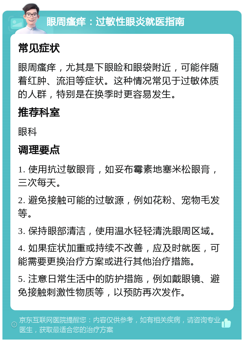 眼周瘙痒：过敏性眼炎就医指南 常见症状 眼周瘙痒，尤其是下眼睑和眼袋附近，可能伴随着红肿、流泪等症状。这种情况常见于过敏体质的人群，特别是在换季时更容易发生。 推荐科室 眼科 调理要点 1. 使用抗过敏眼膏，如妥布霉素地塞米松眼膏，三次每天。 2. 避免接触可能的过敏源，例如花粉、宠物毛发等。 3. 保持眼部清洁，使用温水轻轻清洗眼周区域。 4. 如果症状加重或持续不改善，应及时就医，可能需要更换治疗方案或进行其他治疗措施。 5. 注意日常生活中的防护措施，例如戴眼镜、避免接触刺激性物质等，以预防再次发作。