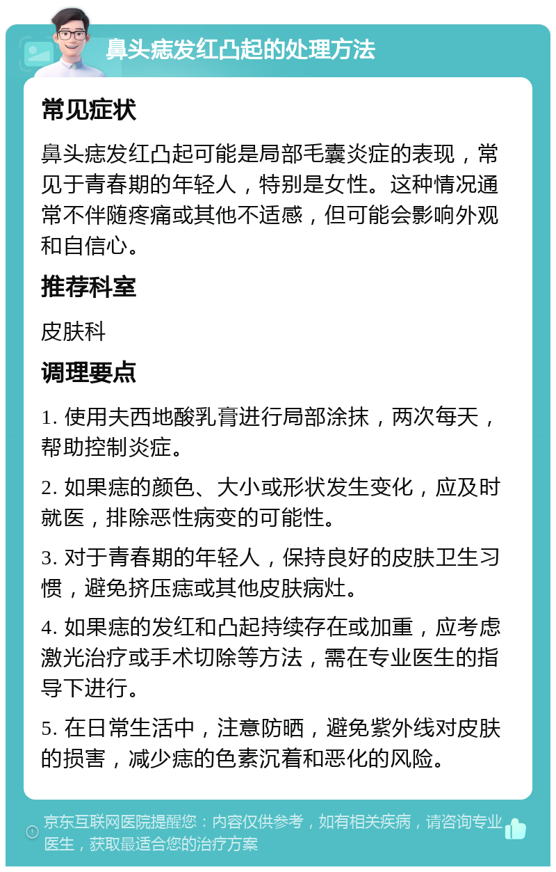 鼻头痣发红凸起的处理方法 常见症状 鼻头痣发红凸起可能是局部毛囊炎症的表现，常见于青春期的年轻人，特别是女性。这种情况通常不伴随疼痛或其他不适感，但可能会影响外观和自信心。 推荐科室 皮肤科 调理要点 1. 使用夫西地酸乳膏进行局部涂抹，两次每天，帮助控制炎症。 2. 如果痣的颜色、大小或形状发生变化，应及时就医，排除恶性病变的可能性。 3. 对于青春期的年轻人，保持良好的皮肤卫生习惯，避免挤压痣或其他皮肤病灶。 4. 如果痣的发红和凸起持续存在或加重，应考虑激光治疗或手术切除等方法，需在专业医生的指导下进行。 5. 在日常生活中，注意防晒，避免紫外线对皮肤的损害，减少痣的色素沉着和恶化的风险。