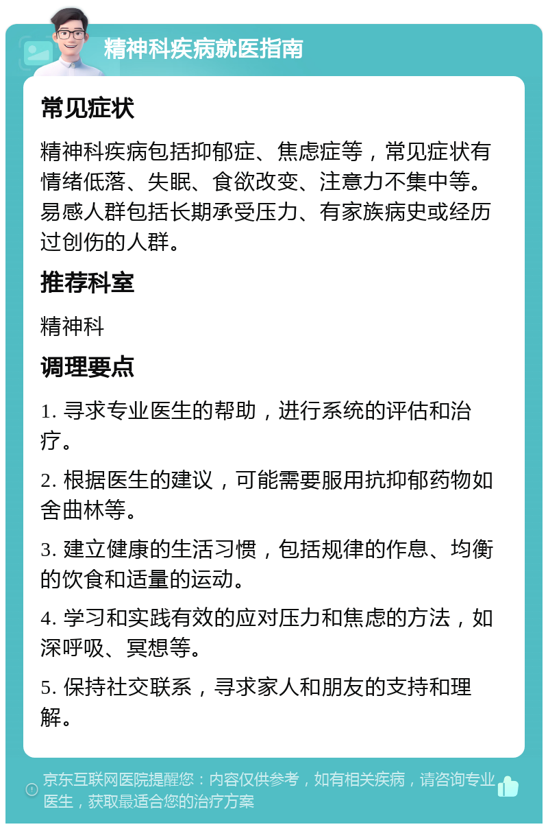 精神科疾病就医指南 常见症状 精神科疾病包括抑郁症、焦虑症等，常见症状有情绪低落、失眠、食欲改变、注意力不集中等。易感人群包括长期承受压力、有家族病史或经历过创伤的人群。 推荐科室 精神科 调理要点 1. 寻求专业医生的帮助，进行系统的评估和治疗。 2. 根据医生的建议，可能需要服用抗抑郁药物如舍曲林等。 3. 建立健康的生活习惯，包括规律的作息、均衡的饮食和适量的运动。 4. 学习和实践有效的应对压力和焦虑的方法，如深呼吸、冥想等。 5. 保持社交联系，寻求家人和朋友的支持和理解。