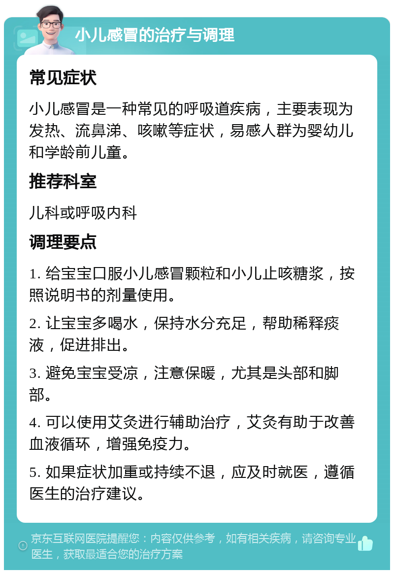 小儿感冒的治疗与调理 常见症状 小儿感冒是一种常见的呼吸道疾病，主要表现为发热、流鼻涕、咳嗽等症状，易感人群为婴幼儿和学龄前儿童。 推荐科室 儿科或呼吸内科 调理要点 1. 给宝宝口服小儿感冒颗粒和小儿止咳糖浆，按照说明书的剂量使用。 2. 让宝宝多喝水，保持水分充足，帮助稀释痰液，促进排出。 3. 避免宝宝受凉，注意保暖，尤其是头部和脚部。 4. 可以使用艾灸进行辅助治疗，艾灸有助于改善血液循环，增强免疫力。 5. 如果症状加重或持续不退，应及时就医，遵循医生的治疗建议。