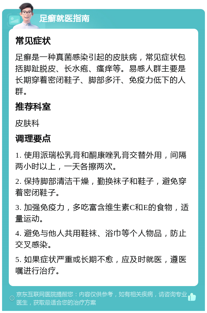 足癣就医指南 常见症状 足癣是一种真菌感染引起的皮肤病，常见症状包括脚趾脱皮、长水疱、瘙痒等。易感人群主要是长期穿着密闭鞋子、脚部多汗、免疫力低下的人群。 推荐科室 皮肤科 调理要点 1. 使用派瑞松乳膏和酮康唑乳膏交替外用，间隔两小时以上，一天各擦两次。 2. 保持脚部清洁干燥，勤换袜子和鞋子，避免穿着密闭鞋子。 3. 加强免疫力，多吃富含维生素C和E的食物，适量运动。 4. 避免与他人共用鞋袜、浴巾等个人物品，防止交叉感染。 5. 如果症状严重或长期不愈，应及时就医，遵医嘱进行治疗。