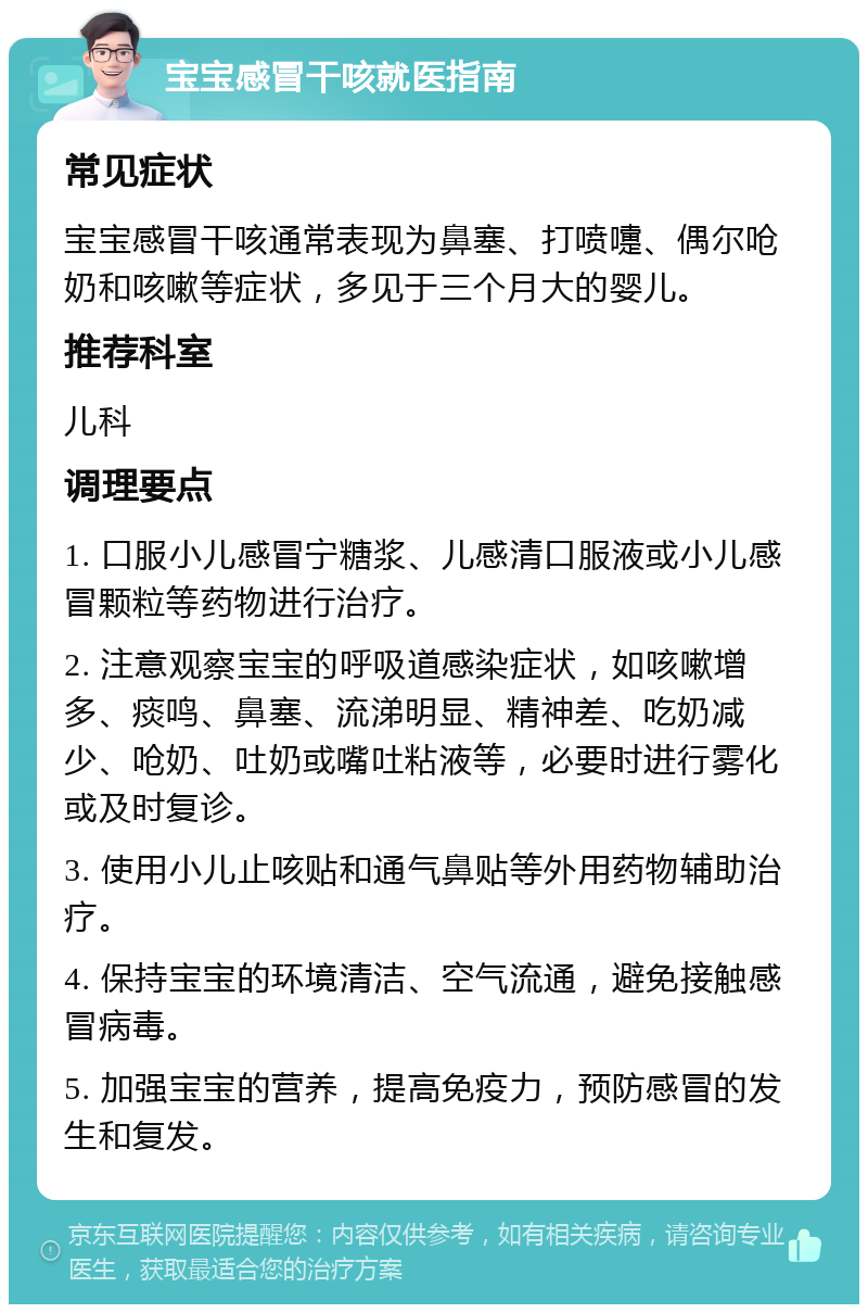 宝宝感冒干咳就医指南 常见症状 宝宝感冒干咳通常表现为鼻塞、打喷嚏、偶尔呛奶和咳嗽等症状，多见于三个月大的婴儿。 推荐科室 儿科 调理要点 1. 口服小儿感冒宁糖浆、儿感清口服液或小儿感冒颗粒等药物进行治疗。 2. 注意观察宝宝的呼吸道感染症状，如咳嗽增多、痰鸣、鼻塞、流涕明显、精神差、吃奶减少、呛奶、吐奶或嘴吐粘液等，必要时进行雾化或及时复诊。 3. 使用小儿止咳贴和通气鼻贴等外用药物辅助治疗。 4. 保持宝宝的环境清洁、空气流通，避免接触感冒病毒。 5. 加强宝宝的营养，提高免疫力，预防感冒的发生和复发。