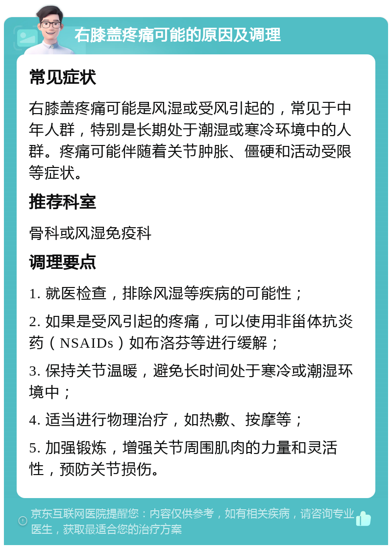 右膝盖疼痛可能的原因及调理 常见症状 右膝盖疼痛可能是风湿或受风引起的，常见于中年人群，特别是长期处于潮湿或寒冷环境中的人群。疼痛可能伴随着关节肿胀、僵硬和活动受限等症状。 推荐科室 骨科或风湿免疫科 调理要点 1. 就医检查，排除风湿等疾病的可能性； 2. 如果是受风引起的疼痛，可以使用非甾体抗炎药（NSAIDs）如布洛芬等进行缓解； 3. 保持关节温暖，避免长时间处于寒冷或潮湿环境中； 4. 适当进行物理治疗，如热敷、按摩等； 5. 加强锻炼，增强关节周围肌肉的力量和灵活性，预防关节损伤。