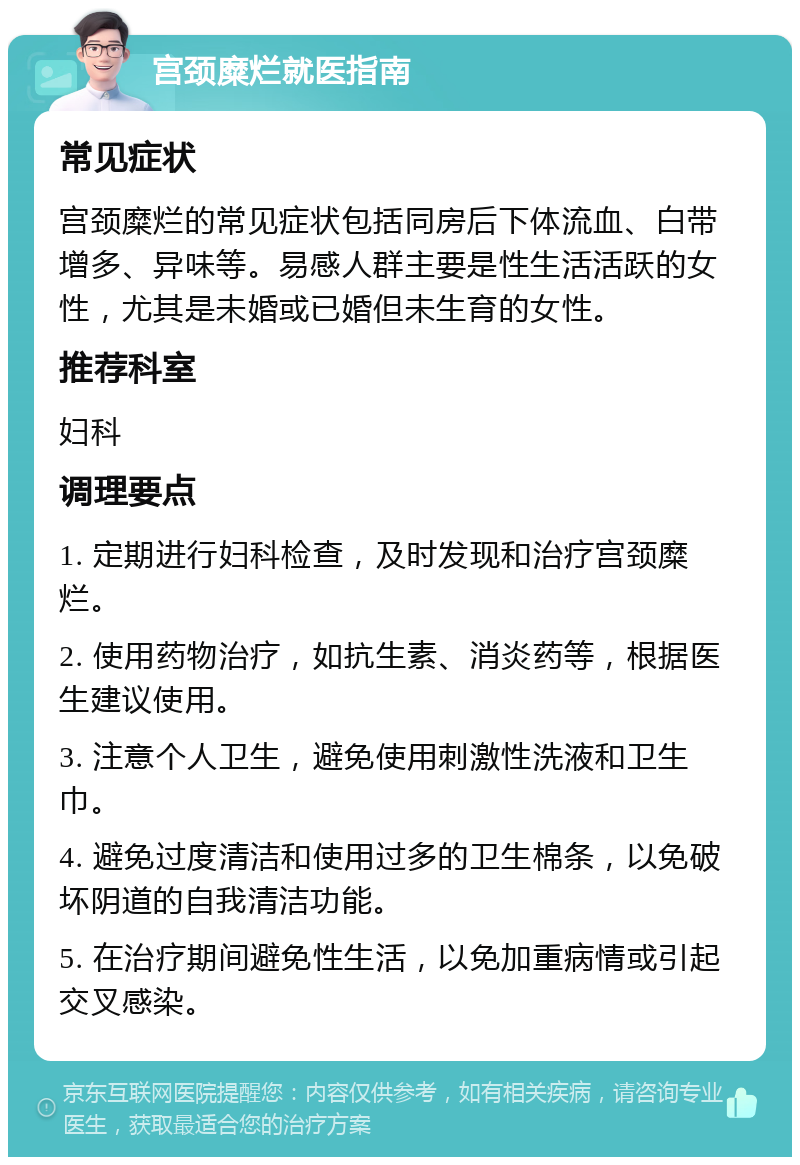 宫颈糜烂就医指南 常见症状 宫颈糜烂的常见症状包括同房后下体流血、白带增多、异味等。易感人群主要是性生活活跃的女性，尤其是未婚或已婚但未生育的女性。 推荐科室 妇科 调理要点 1. 定期进行妇科检查，及时发现和治疗宫颈糜烂。 2. 使用药物治疗，如抗生素、消炎药等，根据医生建议使用。 3. 注意个人卫生，避免使用刺激性洗液和卫生巾。 4. 避免过度清洁和使用过多的卫生棉条，以免破坏阴道的自我清洁功能。 5. 在治疗期间避免性生活，以免加重病情或引起交叉感染。