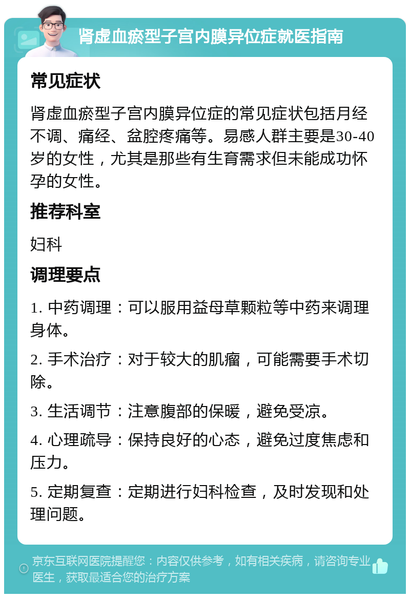 肾虚血瘀型子宫内膜异位症就医指南 常见症状 肾虚血瘀型子宫内膜异位症的常见症状包括月经不调、痛经、盆腔疼痛等。易感人群主要是30-40岁的女性，尤其是那些有生育需求但未能成功怀孕的女性。 推荐科室 妇科 调理要点 1. 中药调理：可以服用益母草颗粒等中药来调理身体。 2. 手术治疗：对于较大的肌瘤，可能需要手术切除。 3. 生活调节：注意腹部的保暖，避免受凉。 4. 心理疏导：保持良好的心态，避免过度焦虑和压力。 5. 定期复查：定期进行妇科检查，及时发现和处理问题。