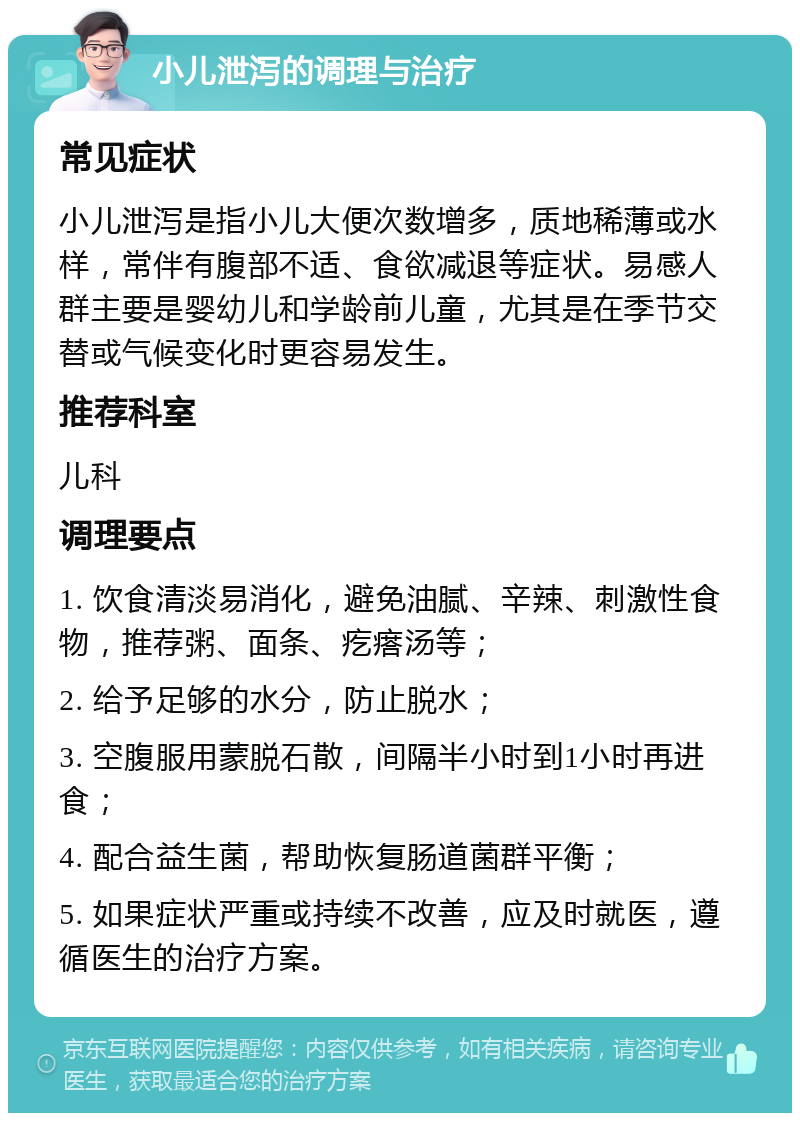 小儿泄泻的调理与治疗 常见症状 小儿泄泻是指小儿大便次数增多，质地稀薄或水样，常伴有腹部不适、食欲减退等症状。易感人群主要是婴幼儿和学龄前儿童，尤其是在季节交替或气候变化时更容易发生。 推荐科室 儿科 调理要点 1. 饮食清淡易消化，避免油腻、辛辣、刺激性食物，推荐粥、面条、疙瘩汤等； 2. 给予足够的水分，防止脱水； 3. 空腹服用蒙脱石散，间隔半小时到1小时再进食； 4. 配合益生菌，帮助恢复肠道菌群平衡； 5. 如果症状严重或持续不改善，应及时就医，遵循医生的治疗方案。