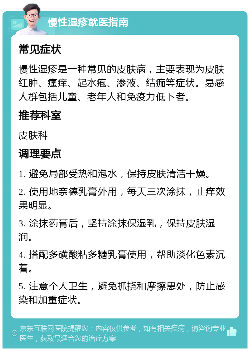 慢性湿疹就医指南 常见症状 慢性湿疹是一种常见的皮肤病，主要表现为皮肤红肿、瘙痒、起水疱、渗液、结痂等症状。易感人群包括儿童、老年人和免疫力低下者。 推荐科室 皮肤科 调理要点 1. 避免局部受热和泡水，保持皮肤清洁干燥。 2. 使用地奈德乳膏外用，每天三次涂抹，止痒效果明显。 3. 涂抹药膏后，坚持涂抹保湿乳，保持皮肤湿润。 4. 搭配多磺酸粘多糖乳膏使用，帮助淡化色素沉着。 5. 注意个人卫生，避免抓挠和摩擦患处，防止感染和加重症状。