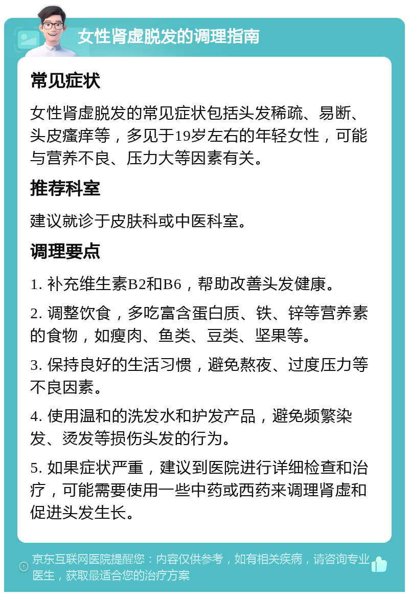 女性肾虚脱发的调理指南 常见症状 女性肾虚脱发的常见症状包括头发稀疏、易断、头皮瘙痒等，多见于19岁左右的年轻女性，可能与营养不良、压力大等因素有关。 推荐科室 建议就诊于皮肤科或中医科室。 调理要点 1. 补充维生素B2和B6，帮助改善头发健康。 2. 调整饮食，多吃富含蛋白质、铁、锌等营养素的食物，如瘦肉、鱼类、豆类、坚果等。 3. 保持良好的生活习惯，避免熬夜、过度压力等不良因素。 4. 使用温和的洗发水和护发产品，避免频繁染发、烫发等损伤头发的行为。 5. 如果症状严重，建议到医院进行详细检查和治疗，可能需要使用一些中药或西药来调理肾虚和促进头发生长。