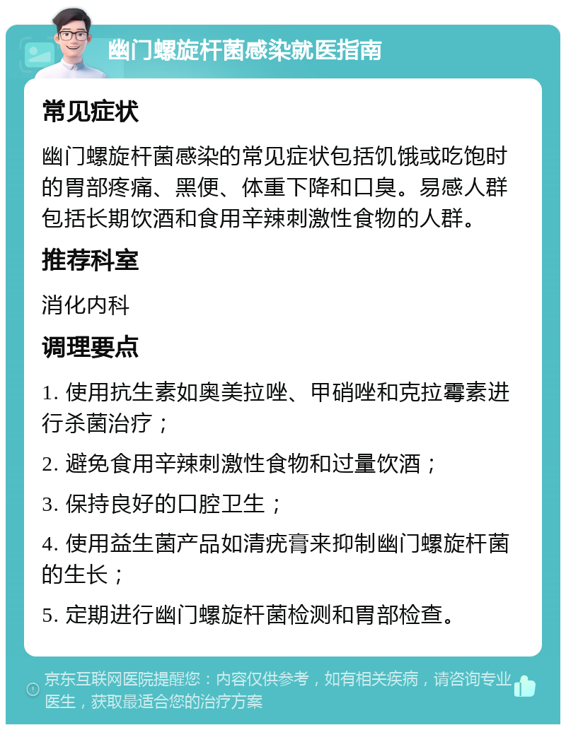 幽门螺旋杆菌感染就医指南 常见症状 幽门螺旋杆菌感染的常见症状包括饥饿或吃饱时的胃部疼痛、黑便、体重下降和口臭。易感人群包括长期饮酒和食用辛辣刺激性食物的人群。 推荐科室 消化内科 调理要点 1. 使用抗生素如奥美拉唑、甲硝唑和克拉霉素进行杀菌治疗； 2. 避免食用辛辣刺激性食物和过量饮酒； 3. 保持良好的口腔卫生； 4. 使用益生菌产品如清疣膏来抑制幽门螺旋杆菌的生长； 5. 定期进行幽门螺旋杆菌检测和胃部检查。