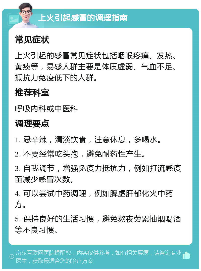 上火引起感冒的调理指南 常见症状 上火引起的感冒常见症状包括咽喉疼痛、发热、黄痰等，易感人群主要是体质虚弱、气血不足、抵抗力免疫低下的人群。 推荐科室 呼吸内科或中医科 调理要点 1. 忌辛辣，清淡饮食，注意休息，多喝水。 2. 不要经常吃头孢，避免耐药性产生。 3. 自我调节，增强免疫力抵抗力，例如打流感疫苗减少感冒次数。 4. 可以尝试中药调理，例如脾虚肝郁化火中药方。 5. 保持良好的生活习惯，避免熬夜劳累抽烟喝酒等不良习惯。