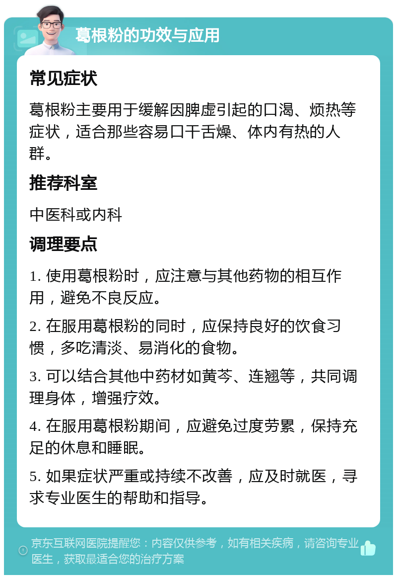 葛根粉的功效与应用 常见症状 葛根粉主要用于缓解因脾虚引起的口渴、烦热等症状，适合那些容易口干舌燥、体内有热的人群。 推荐科室 中医科或内科 调理要点 1. 使用葛根粉时，应注意与其他药物的相互作用，避免不良反应。 2. 在服用葛根粉的同时，应保持良好的饮食习惯，多吃清淡、易消化的食物。 3. 可以结合其他中药材如黄芩、连翘等，共同调理身体，增强疗效。 4. 在服用葛根粉期间，应避免过度劳累，保持充足的休息和睡眠。 5. 如果症状严重或持续不改善，应及时就医，寻求专业医生的帮助和指导。