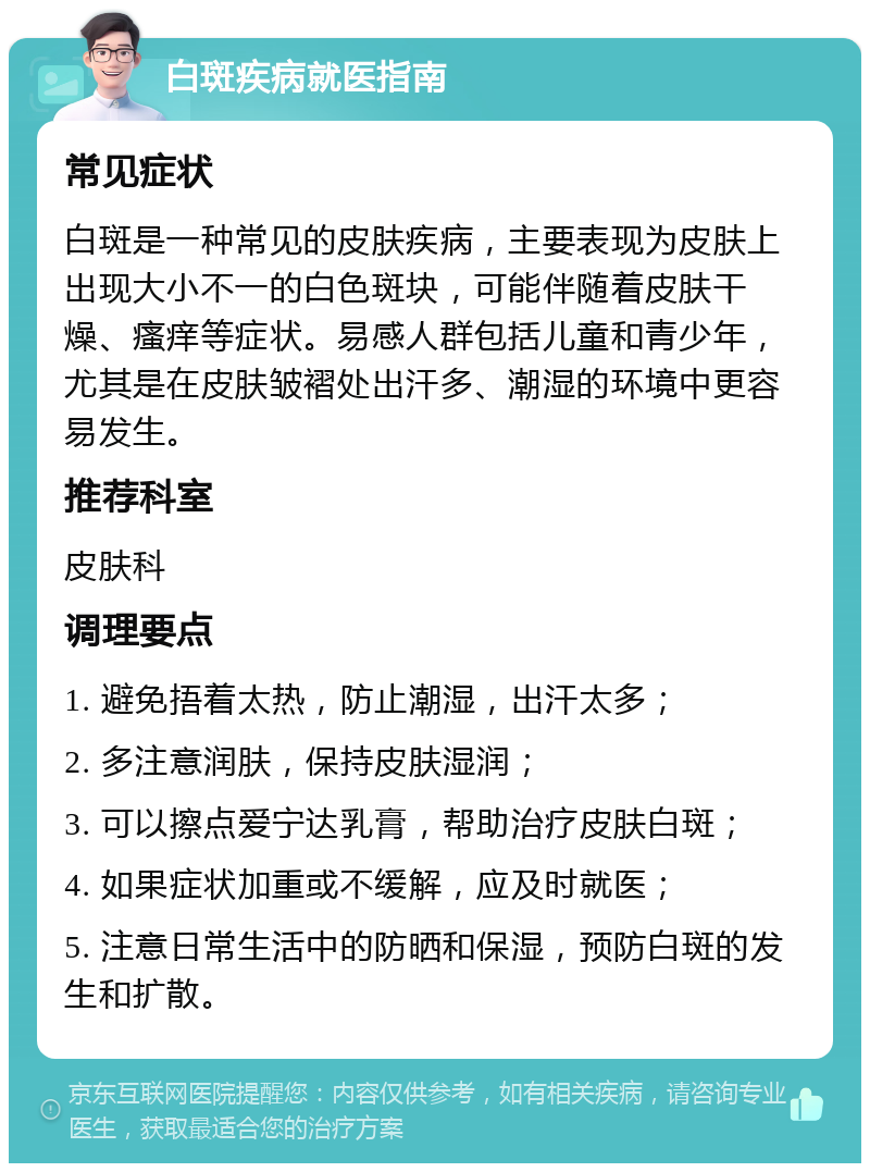 白斑疾病就医指南 常见症状 白斑是一种常见的皮肤疾病，主要表现为皮肤上出现大小不一的白色斑块，可能伴随着皮肤干燥、瘙痒等症状。易感人群包括儿童和青少年，尤其是在皮肤皱褶处出汗多、潮湿的环境中更容易发生。 推荐科室 皮肤科 调理要点 1. 避免捂着太热，防止潮湿，出汗太多； 2. 多注意润肤，保持皮肤湿润； 3. 可以擦点爱宁达乳膏，帮助治疗皮肤白斑； 4. 如果症状加重或不缓解，应及时就医； 5. 注意日常生活中的防晒和保湿，预防白斑的发生和扩散。