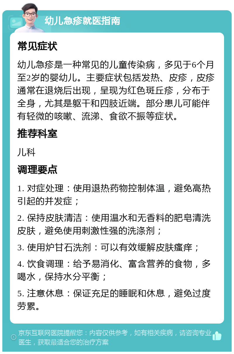 幼儿急疹就医指南 常见症状 幼儿急疹是一种常见的儿童传染病，多见于6个月至2岁的婴幼儿。主要症状包括发热、皮疹，皮疹通常在退烧后出现，呈现为红色斑丘疹，分布于全身，尤其是躯干和四肢近端。部分患儿可能伴有轻微的咳嗽、流涕、食欲不振等症状。 推荐科室 儿科 调理要点 1. 对症处理：使用退热药物控制体温，避免高热引起的并发症； 2. 保持皮肤清洁：使用温水和无香料的肥皂清洗皮肤，避免使用刺激性强的洗涤剂； 3. 使用炉甘石洗剂：可以有效缓解皮肤瘙痒； 4. 饮食调理：给予易消化、富含营养的食物，多喝水，保持水分平衡； 5. 注意休息：保证充足的睡眠和休息，避免过度劳累。