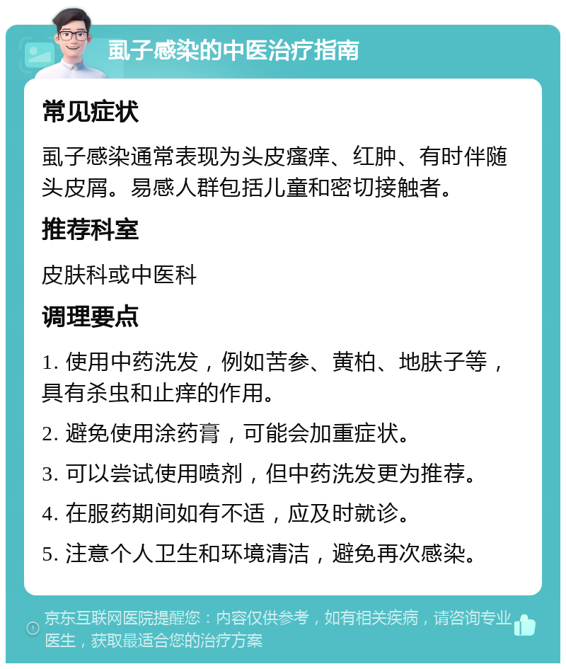 虱子感染的中医治疗指南 常见症状 虱子感染通常表现为头皮瘙痒、红肿、有时伴随头皮屑。易感人群包括儿童和密切接触者。 推荐科室 皮肤科或中医科 调理要点 1. 使用中药洗发，例如苦参、黄柏、地肤子等，具有杀虫和止痒的作用。 2. 避免使用涂药膏，可能会加重症状。 3. 可以尝试使用喷剂，但中药洗发更为推荐。 4. 在服药期间如有不适，应及时就诊。 5. 注意个人卫生和环境清洁，避免再次感染。