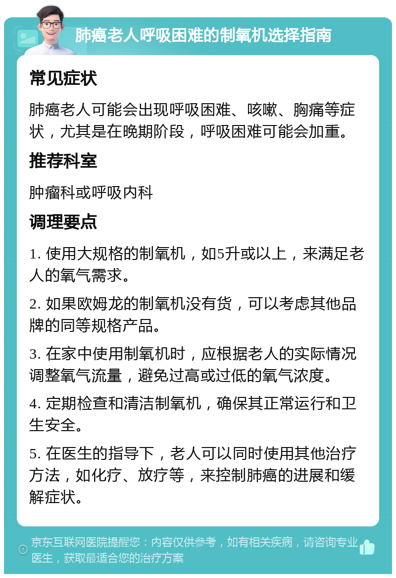 肺癌老人呼吸困难的制氧机选择指南 常见症状 肺癌老人可能会出现呼吸困难、咳嗽、胸痛等症状，尤其是在晚期阶段，呼吸困难可能会加重。 推荐科室 肿瘤科或呼吸内科 调理要点 1. 使用大规格的制氧机，如5升或以上，来满足老人的氧气需求。 2. 如果欧姆龙的制氧机没有货，可以考虑其他品牌的同等规格产品。 3. 在家中使用制氧机时，应根据老人的实际情况调整氧气流量，避免过高或过低的氧气浓度。 4. 定期检查和清洁制氧机，确保其正常运行和卫生安全。 5. 在医生的指导下，老人可以同时使用其他治疗方法，如化疗、放疗等，来控制肺癌的进展和缓解症状。