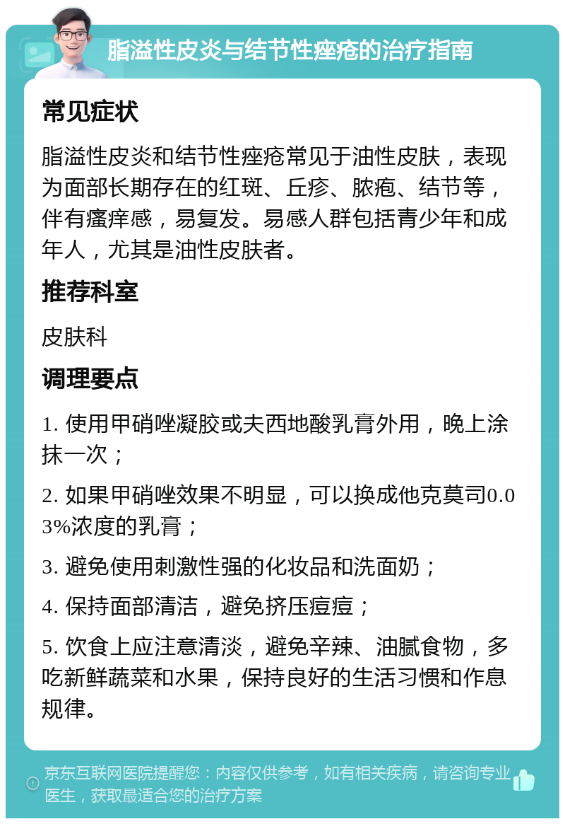 脂溢性皮炎与结节性痤疮的治疗指南 常见症状 脂溢性皮炎和结节性痤疮常见于油性皮肤，表现为面部长期存在的红斑、丘疹、脓疱、结节等，伴有瘙痒感，易复发。易感人群包括青少年和成年人，尤其是油性皮肤者。 推荐科室 皮肤科 调理要点 1. 使用甲硝唑凝胶或夫西地酸乳膏外用，晚上涂抹一次； 2. 如果甲硝唑效果不明显，可以换成他克莫司0.03%浓度的乳膏； 3. 避免使用刺激性强的化妆品和洗面奶； 4. 保持面部清洁，避免挤压痘痘； 5. 饮食上应注意清淡，避免辛辣、油腻食物，多吃新鲜蔬菜和水果，保持良好的生活习惯和作息规律。