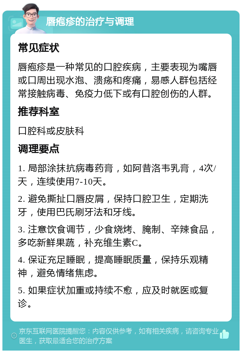 唇疱疹的治疗与调理 常见症状 唇疱疹是一种常见的口腔疾病，主要表现为嘴唇或口周出现水泡、溃疡和疼痛，易感人群包括经常接触病毒、免疫力低下或有口腔创伤的人群。 推荐科室 口腔科或皮肤科 调理要点 1. 局部涂抹抗病毒药膏，如阿昔洛韦乳膏，4次/天，连续使用7-10天。 2. 避免撕扯口唇皮屑，保持口腔卫生，定期洗牙，使用巴氏刷牙法和牙线。 3. 注意饮食调节，少食烧烤、腌制、辛辣食品，多吃新鲜果蔬，补充维生素C。 4. 保证充足睡眠，提高睡眠质量，保持乐观精神，避免情绪焦虑。 5. 如果症状加重或持续不愈，应及时就医或复诊。