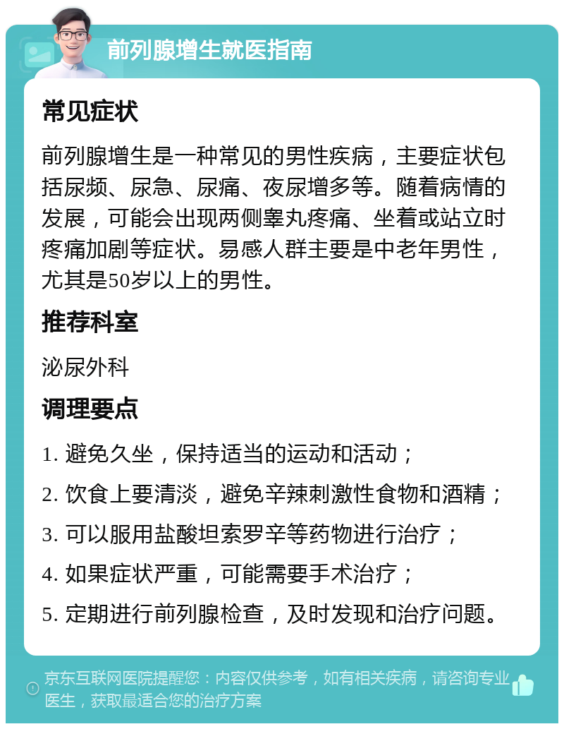 前列腺增生就医指南 常见症状 前列腺增生是一种常见的男性疾病，主要症状包括尿频、尿急、尿痛、夜尿增多等。随着病情的发展，可能会出现两侧睾丸疼痛、坐着或站立时疼痛加剧等症状。易感人群主要是中老年男性，尤其是50岁以上的男性。 推荐科室 泌尿外科 调理要点 1. 避免久坐，保持适当的运动和活动； 2. 饮食上要清淡，避免辛辣刺激性食物和酒精； 3. 可以服用盐酸坦索罗辛等药物进行治疗； 4. 如果症状严重，可能需要手术治疗； 5. 定期进行前列腺检查，及时发现和治疗问题。