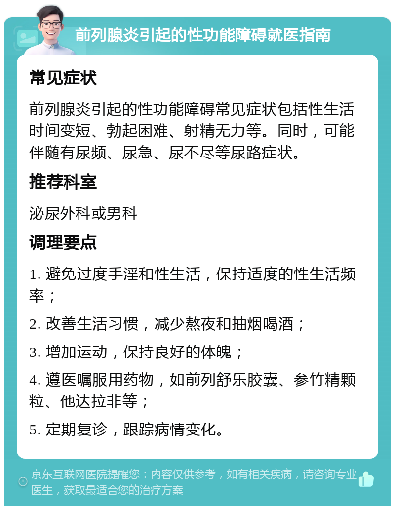 前列腺炎引起的性功能障碍就医指南 常见症状 前列腺炎引起的性功能障碍常见症状包括性生活时间变短、勃起困难、射精无力等。同时，可能伴随有尿频、尿急、尿不尽等尿路症状。 推荐科室 泌尿外科或男科 调理要点 1. 避免过度手淫和性生活，保持适度的性生活频率； 2. 改善生活习惯，减少熬夜和抽烟喝酒； 3. 增加运动，保持良好的体魄； 4. 遵医嘱服用药物，如前列舒乐胶囊、参竹精颗粒、他达拉非等； 5. 定期复诊，跟踪病情变化。