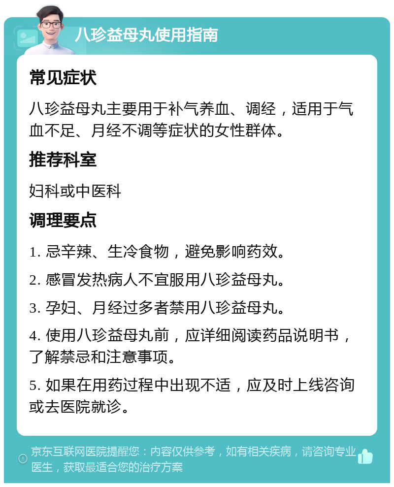 八珍益母丸使用指南 常见症状 八珍益母丸主要用于补气养血、调经，适用于气血不足、月经不调等症状的女性群体。 推荐科室 妇科或中医科 调理要点 1. 忌辛辣、生冷食物，避免影响药效。 2. 感冒发热病人不宜服用八珍益母丸。 3. 孕妇、月经过多者禁用八珍益母丸。 4. 使用八珍益母丸前，应详细阅读药品说明书，了解禁忌和注意事项。 5. 如果在用药过程中出现不适，应及时上线咨询或去医院就诊。