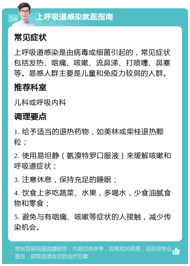 上呼吸道感染就医指南 常见症状 上呼吸道感染是由病毒或细菌引起的，常见症状包括发热、咽痛、咳嗽、流鼻涕、打喷嚏、鼻塞等。易感人群主要是儿童和免疫力较弱的人群。 推荐科室 儿科或呼吸内科 调理要点 1. 给予适当的退热药物，如美林或柴桂退热颗粒； 2. 使用易坦静（氨溴特罗口服液）来缓解咳嗽和呼吸道症状； 3. 注意休息，保持充足的睡眠； 4. 饮食上多吃蔬菜、水果，多喝水，少食油腻食物和零食； 5. 避免与有咽痛、咳嗽等症状的人接触，减少传染机会。