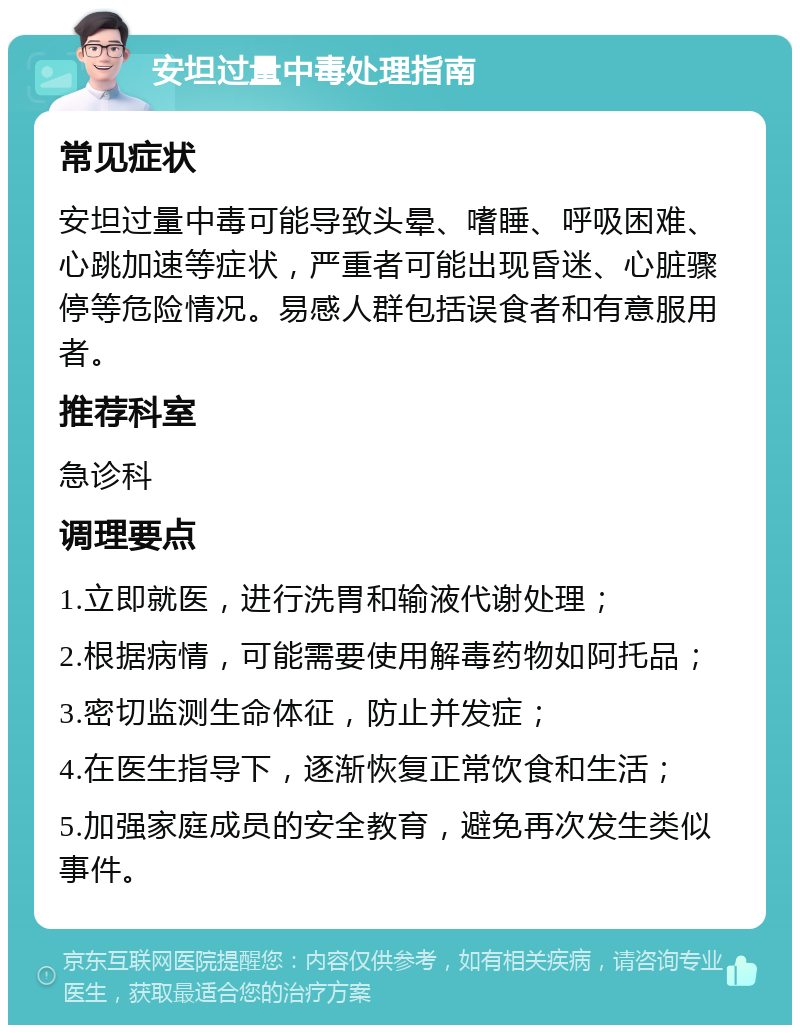 安坦过量中毒处理指南 常见症状 安坦过量中毒可能导致头晕、嗜睡、呼吸困难、心跳加速等症状，严重者可能出现昏迷、心脏骤停等危险情况。易感人群包括误食者和有意服用者。 推荐科室 急诊科 调理要点 1.立即就医，进行洗胃和输液代谢处理； 2.根据病情，可能需要使用解毒药物如阿托品； 3.密切监测生命体征，防止并发症； 4.在医生指导下，逐渐恢复正常饮食和生活； 5.加强家庭成员的安全教育，避免再次发生类似事件。