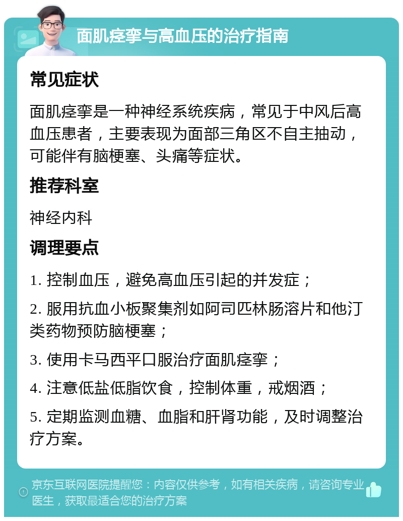 面肌痉挛与高血压的治疗指南 常见症状 面肌痉挛是一种神经系统疾病，常见于中风后高血压患者，主要表现为面部三角区不自主抽动，可能伴有脑梗塞、头痛等症状。 推荐科室 神经内科 调理要点 1. 控制血压，避免高血压引起的并发症； 2. 服用抗血小板聚集剂如阿司匹林肠溶片和他汀类药物预防脑梗塞； 3. 使用卡马西平口服治疗面肌痉挛； 4. 注意低盐低脂饮食，控制体重，戒烟酒； 5. 定期监测血糖、血脂和肝肾功能，及时调整治疗方案。