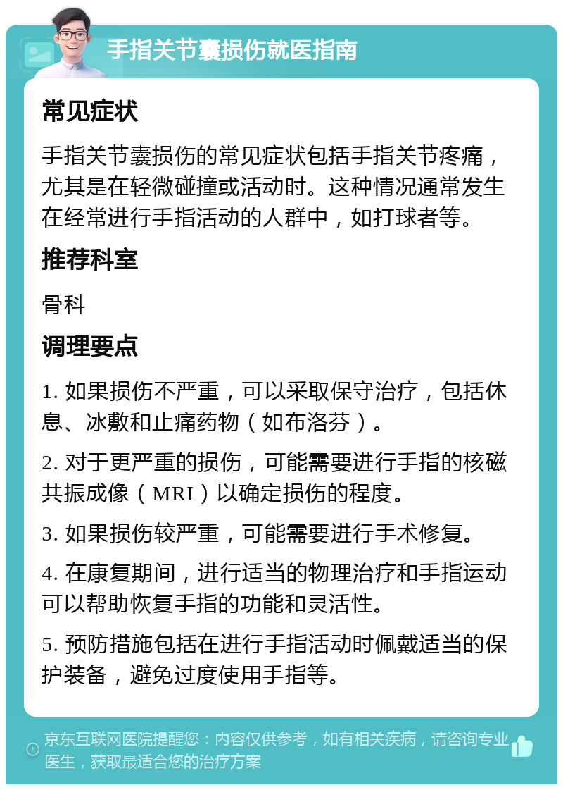 手指关节囊损伤就医指南 常见症状 手指关节囊损伤的常见症状包括手指关节疼痛，尤其是在轻微碰撞或活动时。这种情况通常发生在经常进行手指活动的人群中，如打球者等。 推荐科室 骨科 调理要点 1. 如果损伤不严重，可以采取保守治疗，包括休息、冰敷和止痛药物（如布洛芬）。 2. 对于更严重的损伤，可能需要进行手指的核磁共振成像（MRI）以确定损伤的程度。 3. 如果损伤较严重，可能需要进行手术修复。 4. 在康复期间，进行适当的物理治疗和手指运动可以帮助恢复手指的功能和灵活性。 5. 预防措施包括在进行手指活动时佩戴适当的保护装备，避免过度使用手指等。