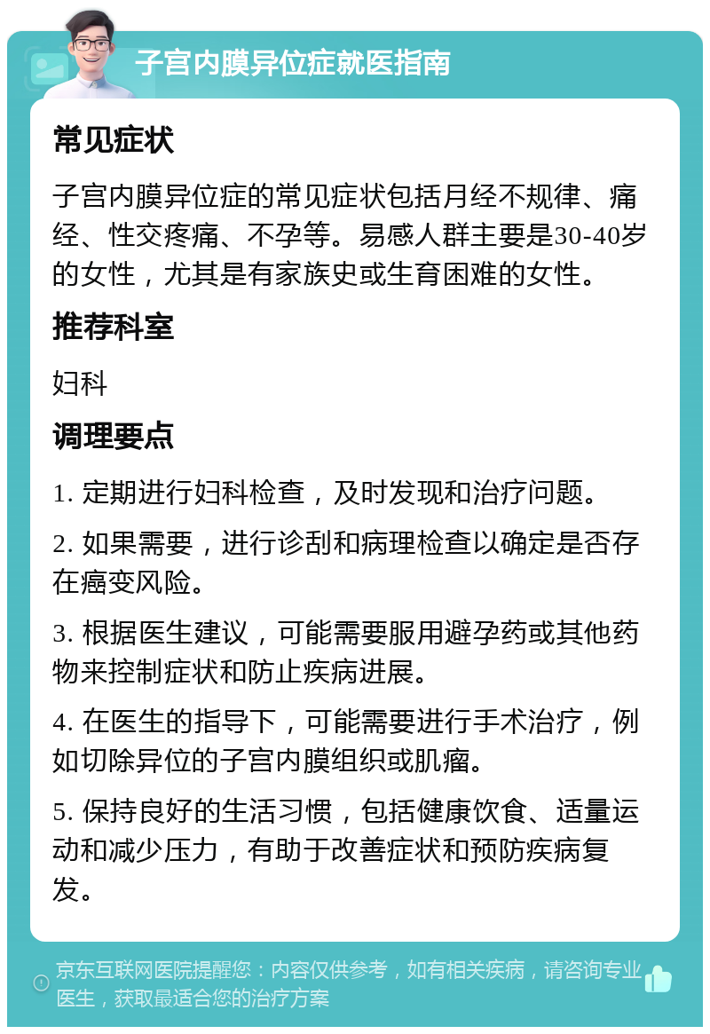 子宫内膜异位症就医指南 常见症状 子宫内膜异位症的常见症状包括月经不规律、痛经、性交疼痛、不孕等。易感人群主要是30-40岁的女性，尤其是有家族史或生育困难的女性。 推荐科室 妇科 调理要点 1. 定期进行妇科检查，及时发现和治疗问题。 2. 如果需要，进行诊刮和病理检查以确定是否存在癌变风险。 3. 根据医生建议，可能需要服用避孕药或其他药物来控制症状和防止疾病进展。 4. 在医生的指导下，可能需要进行手术治疗，例如切除异位的子宫内膜组织或肌瘤。 5. 保持良好的生活习惯，包括健康饮食、适量运动和减少压力，有助于改善症状和预防疾病复发。