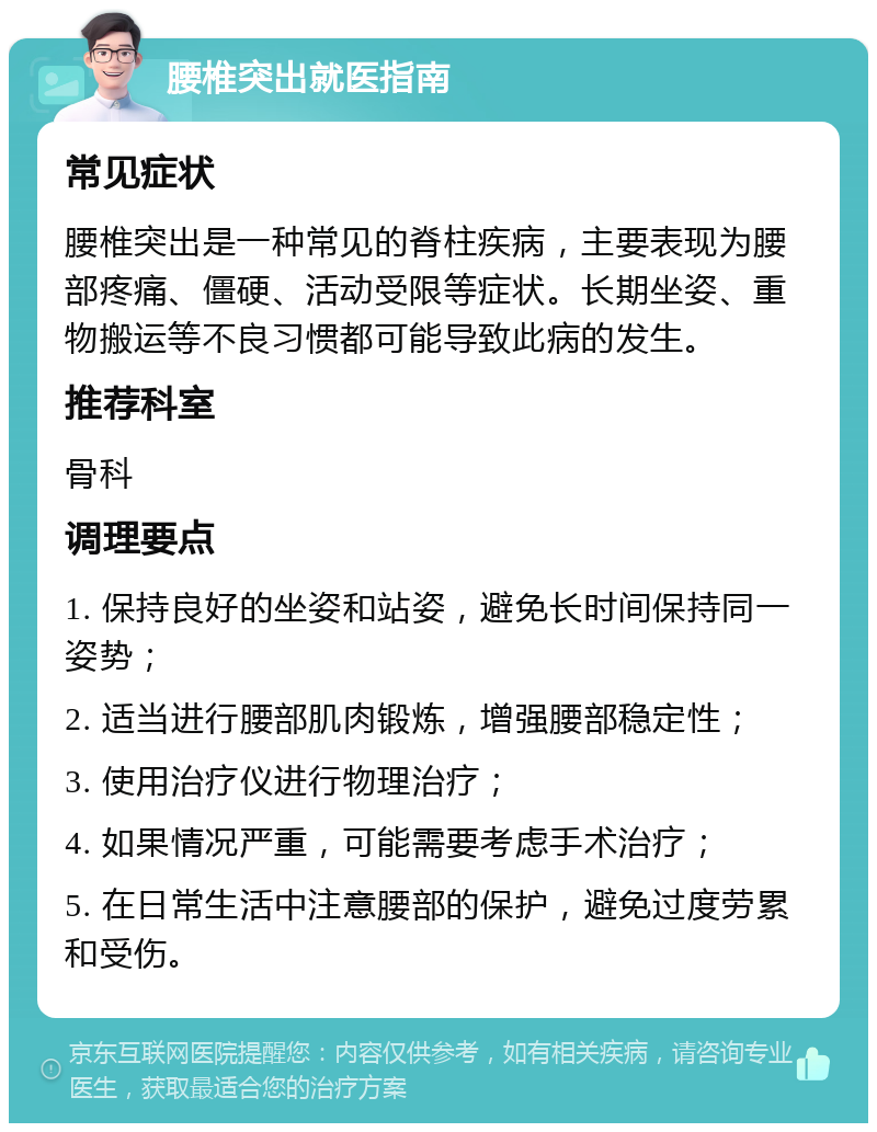 腰椎突出就医指南 常见症状 腰椎突出是一种常见的脊柱疾病，主要表现为腰部疼痛、僵硬、活动受限等症状。长期坐姿、重物搬运等不良习惯都可能导致此病的发生。 推荐科室 骨科 调理要点 1. 保持良好的坐姿和站姿，避免长时间保持同一姿势； 2. 适当进行腰部肌肉锻炼，增强腰部稳定性； 3. 使用治疗仪进行物理治疗； 4. 如果情况严重，可能需要考虑手术治疗； 5. 在日常生活中注意腰部的保护，避免过度劳累和受伤。