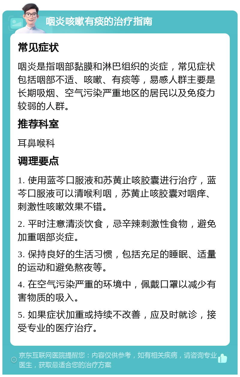 咽炎咳嗽有痰的治疗指南 常见症状 咽炎是指咽部黏膜和淋巴组织的炎症，常见症状包括咽部不适、咳嗽、有痰等，易感人群主要是长期吸烟、空气污染严重地区的居民以及免疫力较弱的人群。 推荐科室 耳鼻喉科 调理要点 1. 使用蓝芩口服液和苏黄止咳胶囊进行治疗，蓝芩口服液可以清喉利咽，苏黄止咳胶囊对咽痒、刺激性咳嗽效果不错。 2. 平时注意清淡饮食，忌辛辣刺激性食物，避免加重咽部炎症。 3. 保持良好的生活习惯，包括充足的睡眠、适量的运动和避免熬夜等。 4. 在空气污染严重的环境中，佩戴口罩以减少有害物质的吸入。 5. 如果症状加重或持续不改善，应及时就诊，接受专业的医疗治疗。