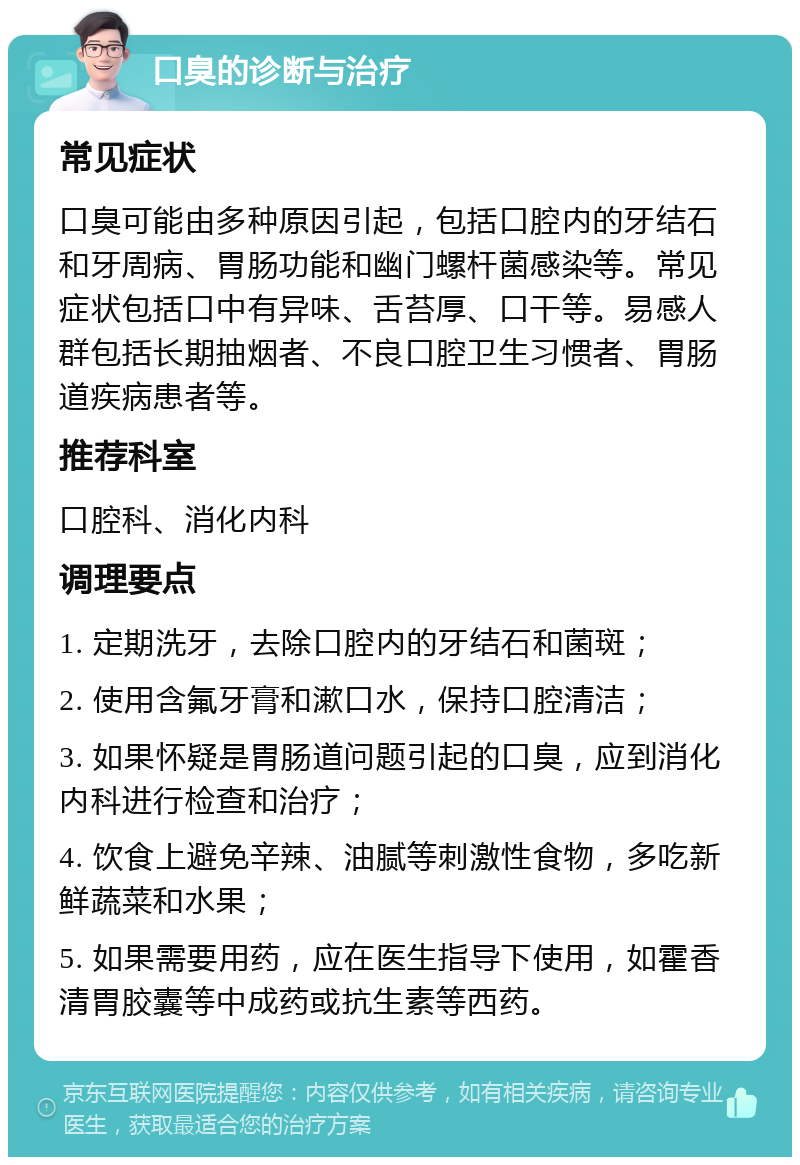 口臭的诊断与治疗 常见症状 口臭可能由多种原因引起，包括口腔内的牙结石和牙周病、胃肠功能和幽门螺杆菌感染等。常见症状包括口中有异味、舌苔厚、口干等。易感人群包括长期抽烟者、不良口腔卫生习惯者、胃肠道疾病患者等。 推荐科室 口腔科、消化内科 调理要点 1. 定期洗牙，去除口腔内的牙结石和菌斑； 2. 使用含氟牙膏和漱口水，保持口腔清洁； 3. 如果怀疑是胃肠道问题引起的口臭，应到消化内科进行检查和治疗； 4. 饮食上避免辛辣、油腻等刺激性食物，多吃新鲜蔬菜和水果； 5. 如果需要用药，应在医生指导下使用，如霍香清胃胶囊等中成药或抗生素等西药。